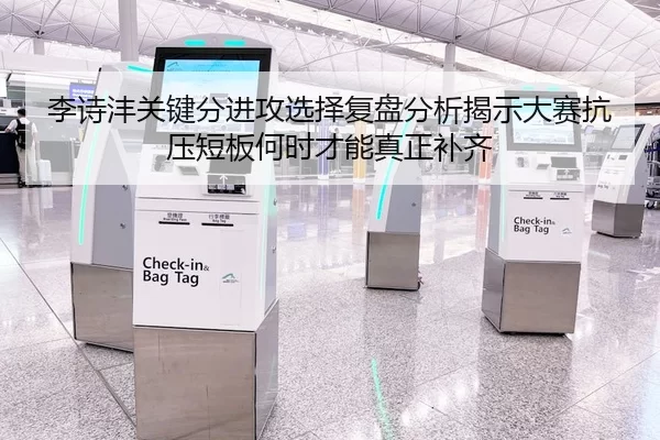 李诗沣关键分进攻选择复盘分析揭示大赛抗压短板何时才能真正补齐
