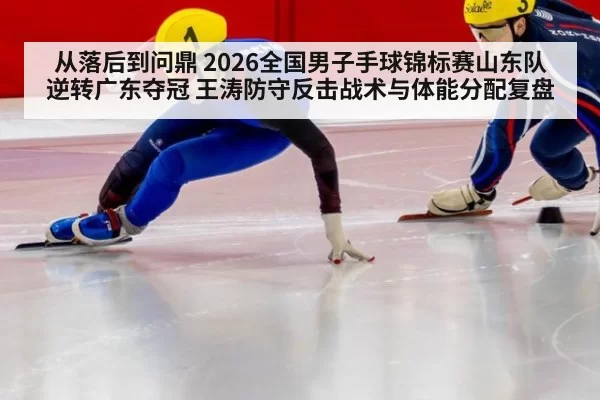 从落后到问鼎 2026全国男子手球锦标赛山东队逆转广东夺冠 王涛防守反击战术与体能分配复盘