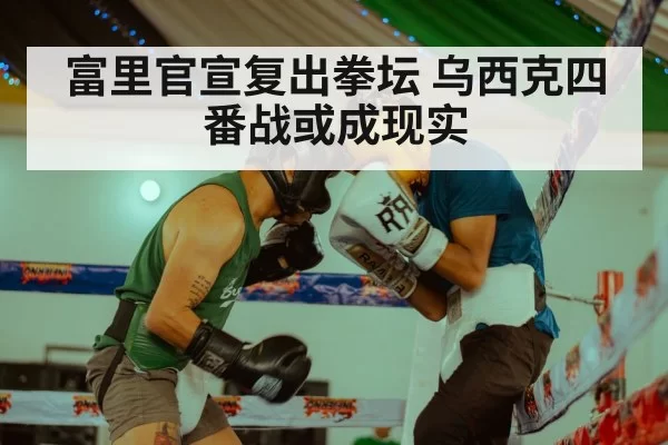 富里官宣复出拳坛 乌西克四番战或成现实